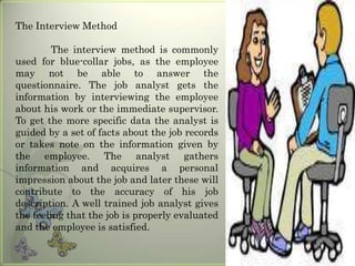 The Interview Method
The interview method is commonly
used for blue-collar jobs, as the employee
may not be able to answer the
questionnaire. The job analyst gets the
information by interviewing the employee
about his work or the immediate supervisor.
To get the more specific data the analyst is
guided by a set of facts about the job records
or takes note on the information given by
the employee. The analyst gathers
information and acquires a personal
impression about the job and later these will
contribute to the accuracy of his job
description. A well trained job analyst gives
the feeling that the job is properly evaluated
and the employee is satisfied.

 