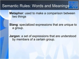 Semantic Rules: Words and Meanings Metaphor : used to make a comparison between two things Slang : specialized expressions that are unique to a group. Jargon : a set of expressions that are understood by members of a certain group.
