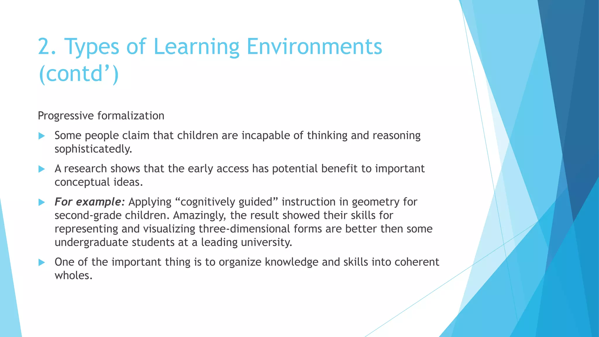 2. Types of Learning Environments
(contd’)
Progressive formalization
 Some people claim that children are incapable of thinking and reasoning
sophisticatedly.
 A research shows that the early access has potential benefit to important
conceptual ideas.
 For example: Applying “cognitively guided” instruction in geometry for
second-grade children. Amazingly, the result showed their skills for
representing and visualizing three-dimensional forms are better then some
undergraduate students at a leading university.
 One of the important thing is to organize knowledge and skills into coherent
wholes.
 