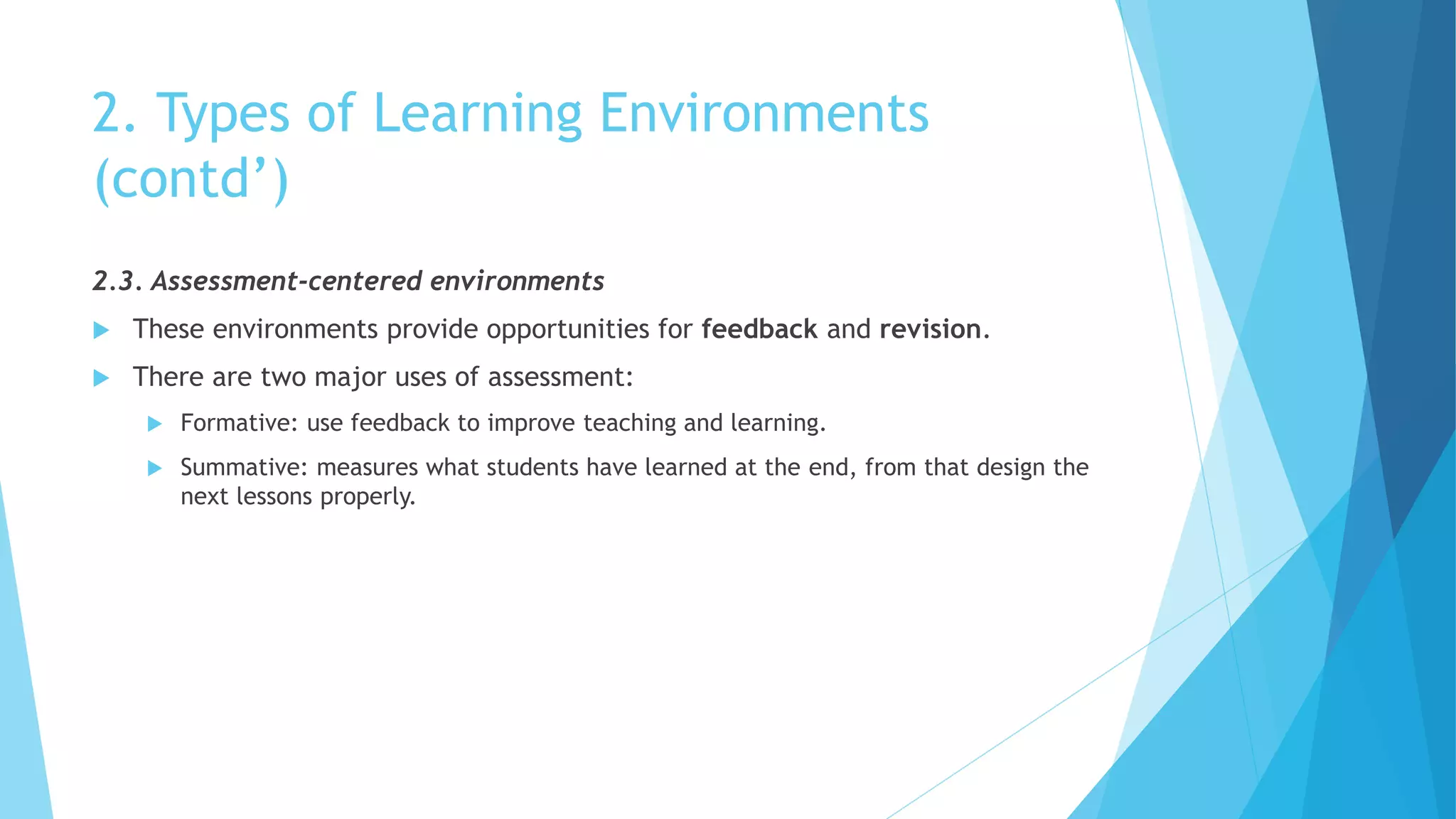 2. Types of Learning Environments
(contd’)
2.3. Assessment-centered environments
 These environments provide opportunities for feedback and revision.
 There are two major uses of assessment:
 Formative: use feedback to improve teaching and learning.
 Summative: measures what students have learned at the end, from that design the
next lessons properly.
 