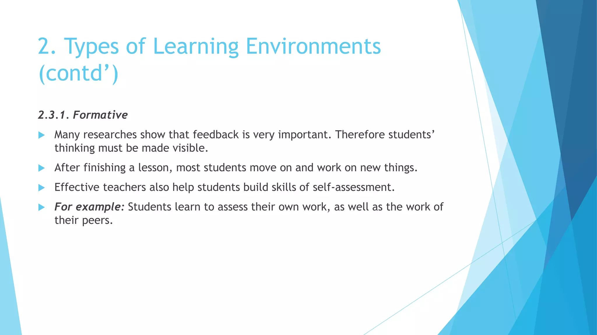 2. Types of Learning Environments
(contd’)
2.3.1. Formative
 Many researches show that feedback is very important. Therefore students’
thinking must be made visible.
 After finishing a lesson, most students move on and work on new things.
 Effective teachers also help students build skills of self-assessment.
 For example: Students learn to assess their own work, as well as the work of
their peers.
 