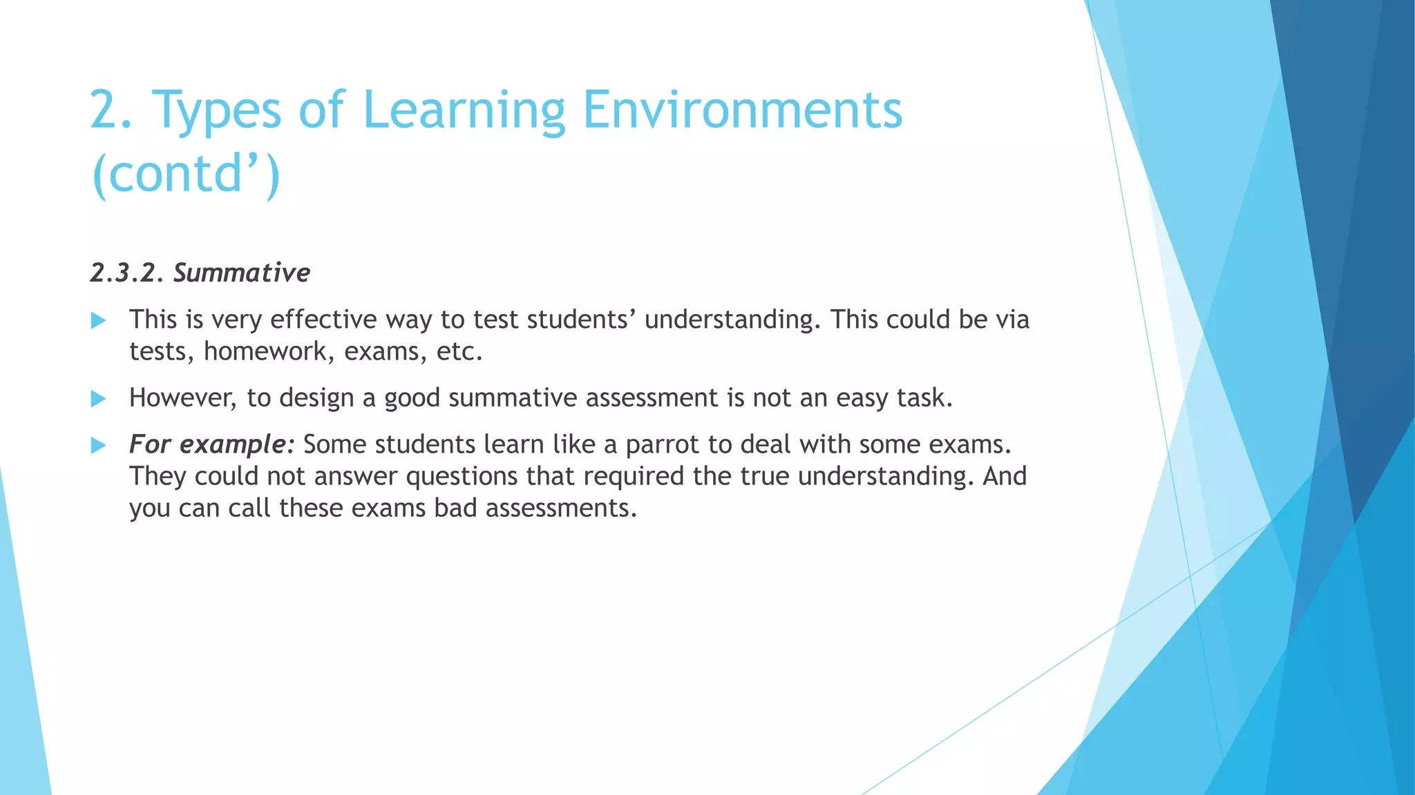2. Types of Learning Environments
(contd’)
2.3.2. Summative
 This is very effective way to test students’ understanding. This could be via
tests, homework, exams, etc.
 However, to design a good summative assessment is not an easy task.
 For example: Some students learn like a parrot to deal with some exams.
They could not answer questions that required the true understanding. And
you can call these exams bad assessments.
 