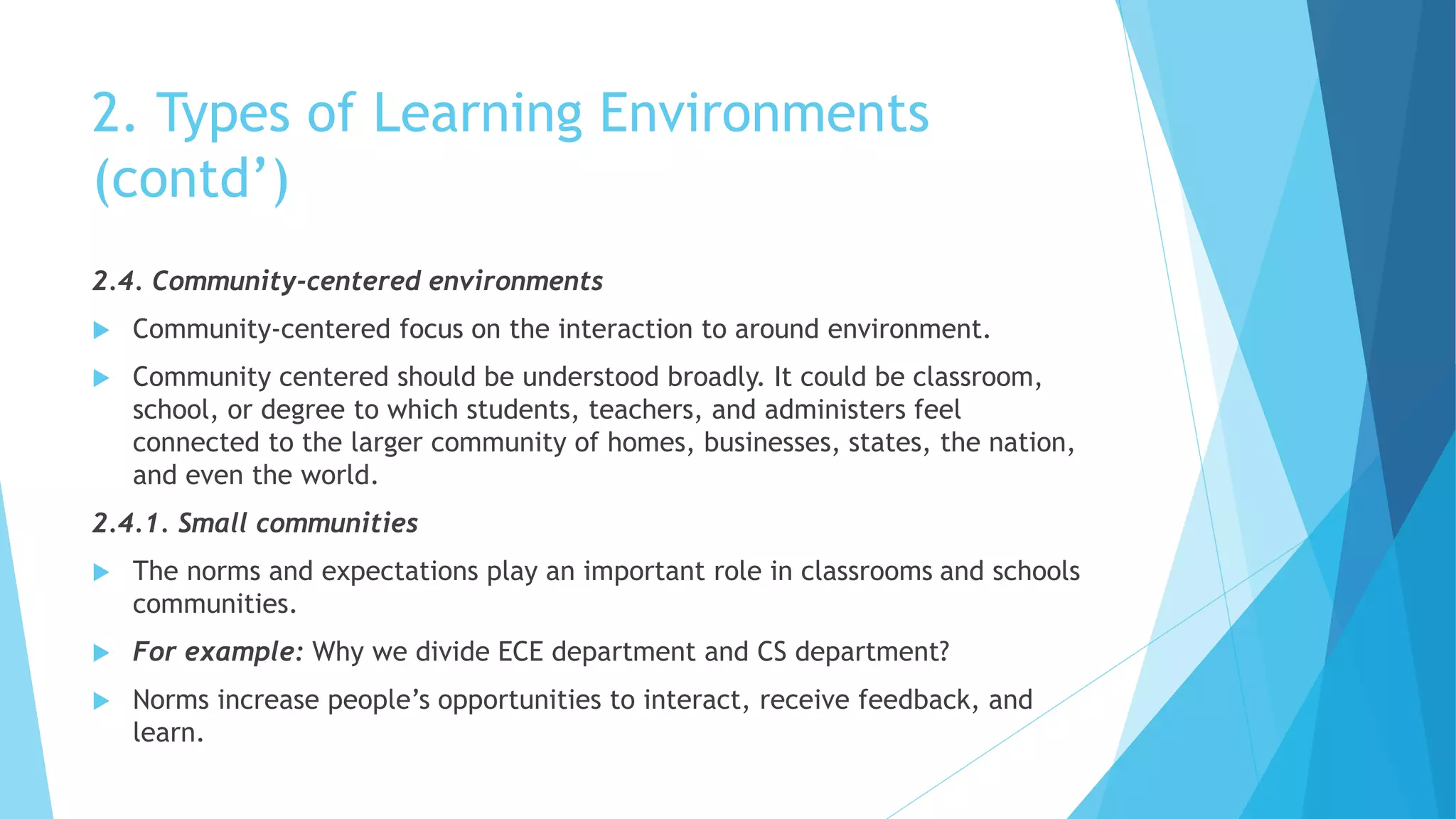2. Types of Learning Environments
(contd’)
2.4. Community-centered environments
 Community-centered focus on the interaction to around environment.
 Community centered should be understood broadly. It could be classroom,
school, or degree to which students, teachers, and administers feel
connected to the larger community of homes, businesses, states, the nation,
and even the world.
2.4.1. Small communities
 The norms and expectations play an important role in classrooms and schools
communities.
 For example: Why we divide ECE department and CS department?
 Norms increase people’s opportunities to interact, receive feedback, and
learn.
 