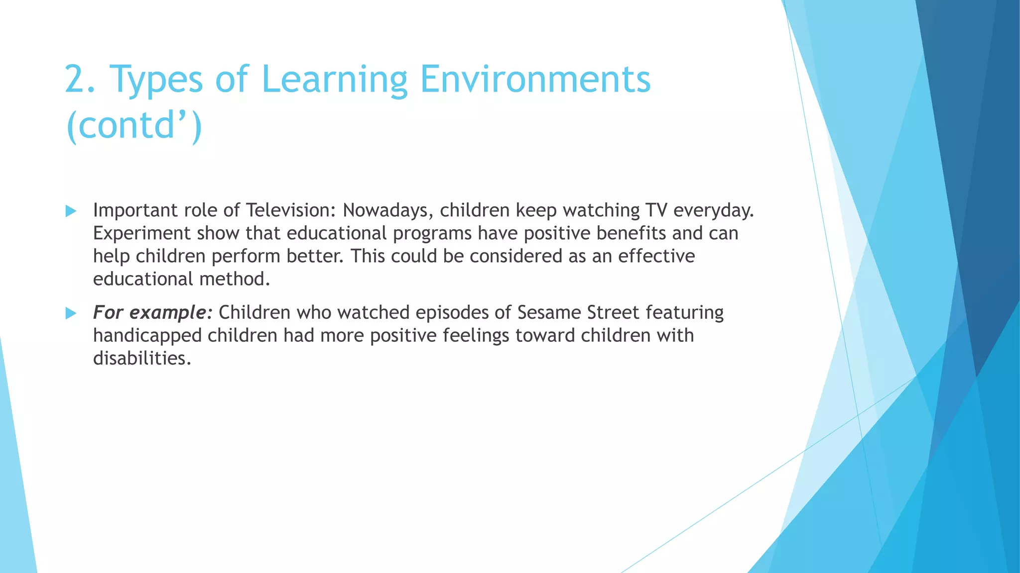 2. Types of Learning Environments
(contd’)
 Important role of Television: Nowadays, children keep watching TV everyday.
Experiment show that educational programs have positive benefits and can
help children perform better. This could be considered as an effective
educational method.
 For example: Children who watched episodes of Sesame Street featuring
handicapped children had more positive feelings toward children with
disabilities.
 
