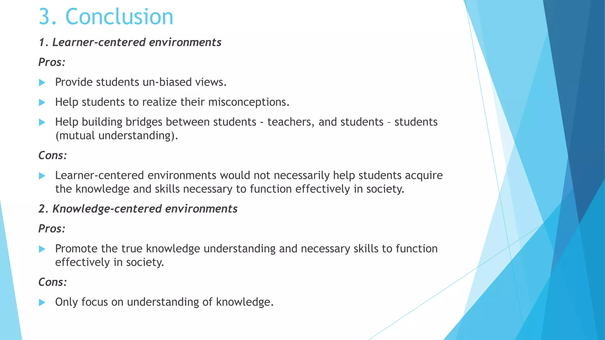 3. Conclusion
1. Learner-centered environments
Pros:
 Provide students un-biased views.
 Help students to realize their misconceptions.
 Help building bridges between students - teachers, and students – students
(mutual understanding).
Cons:
 Learner-centered environments would not necessarily help students acquire
the knowledge and skills necessary to function effectively in society.
2. Knowledge-centered environments
Pros:
 Promote the true knowledge understanding and necessary skills to function
effectively in society.
Cons:
 Only focus on understanding of knowledge.
 