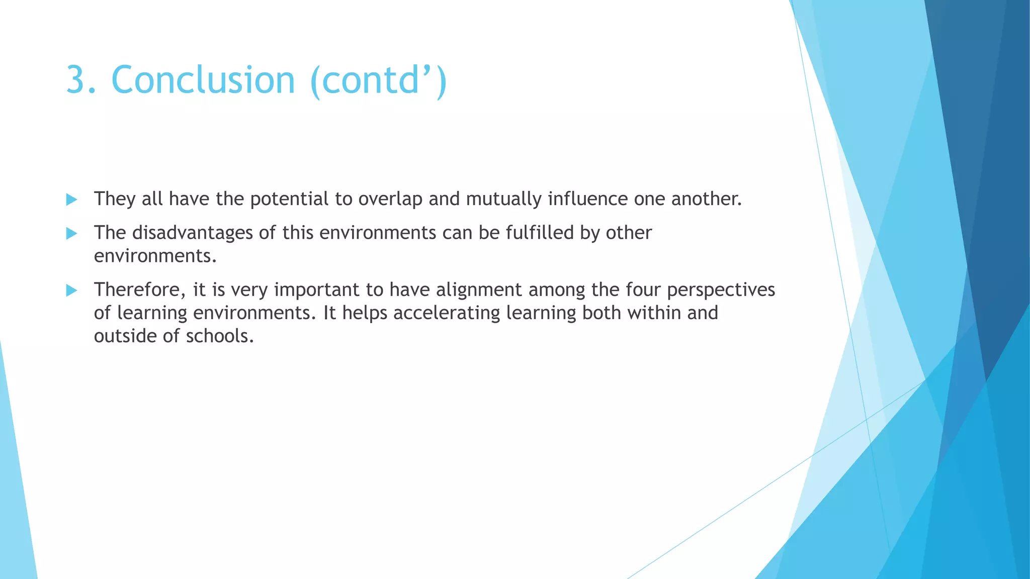 3. Conclusion (contd’)
 They all have the potential to overlap and mutually influence one another.
 The disadvantages of this environments can be fulfilled by other
environments.
 Therefore, it is very important to have alignment among the four perspectives
of learning environments. It helps accelerating learning both within and
outside of schools.
 