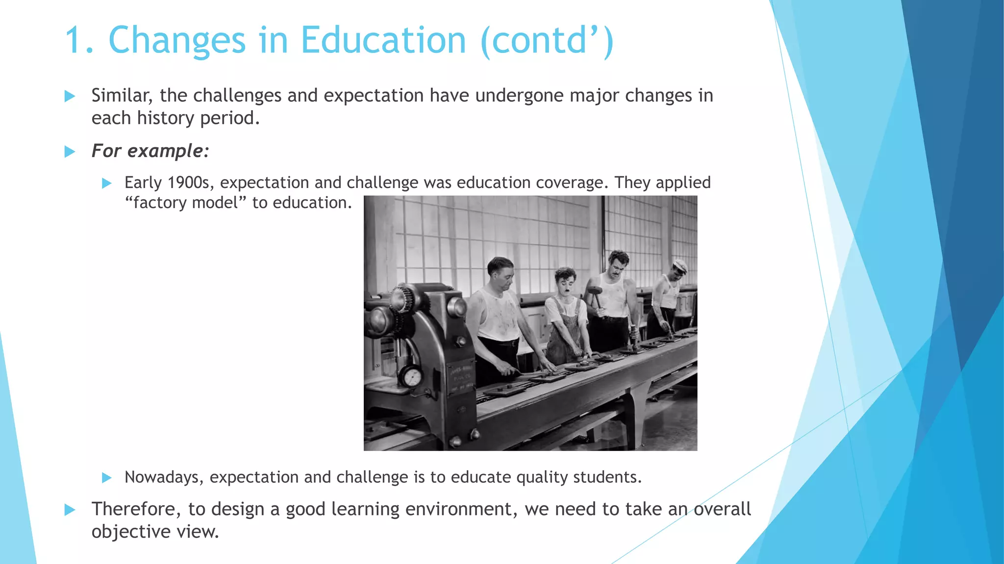 1. Changes in Education (contd’)
 Similar, the challenges and expectation have undergone major changes in
each history period.
 For example:
 Early 1900s, expectation and challenge was education coverage. They applied
“factory model” to education.
 Nowadays, expectation and challenge is to educate quality students.
 Therefore, to design a good learning environment, we need to take an overall
objective view.
 