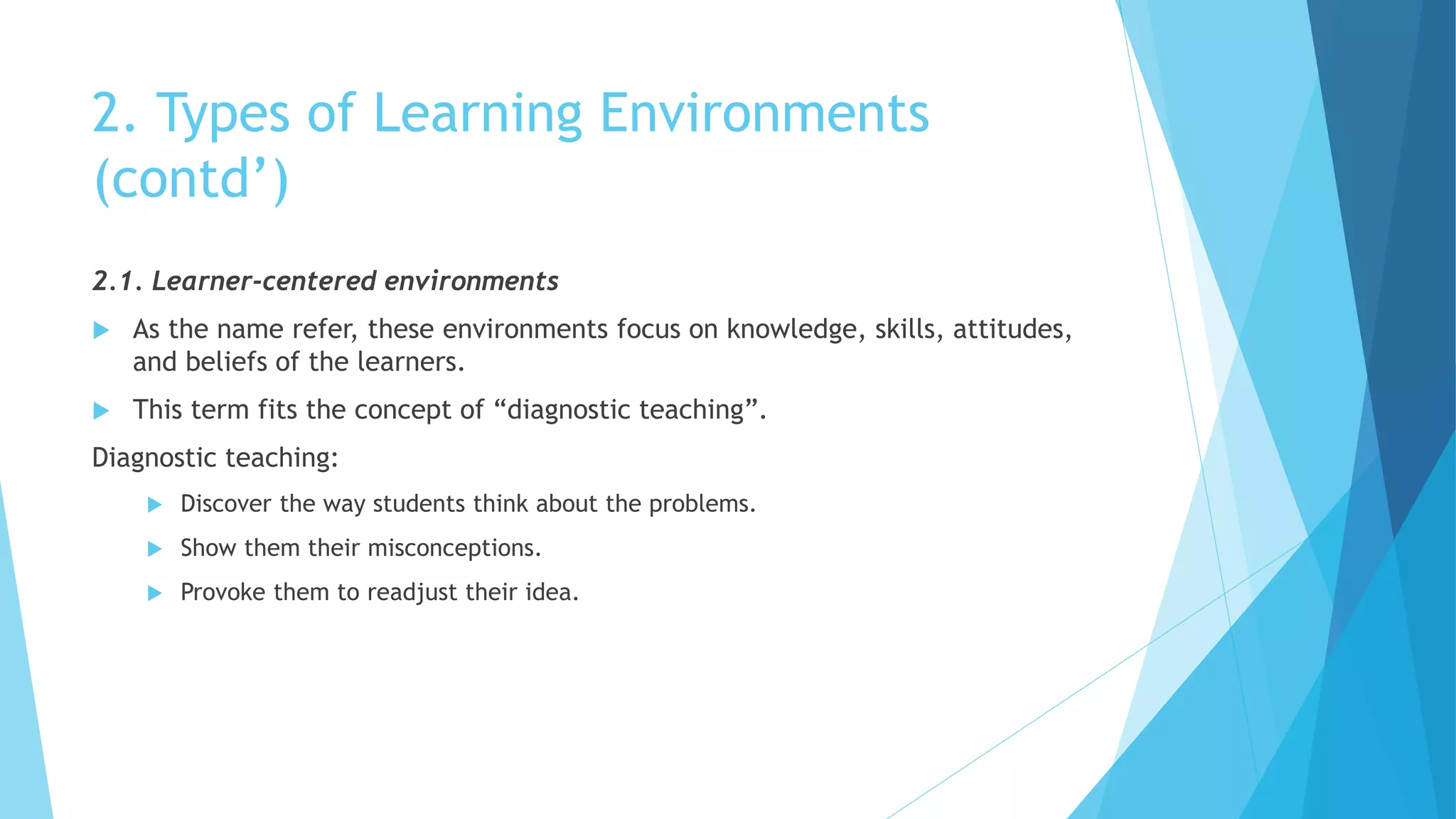 2. Types of Learning Environments
(contd’)
2.1. Learner-centered environments
 As the name refer, these environments focus on knowledge, skills, attitudes,
and beliefs of the learners.
 This term fits the concept of “diagnostic teaching”.
Diagnostic teaching:
 Discover the way students think about the problems.
 Show them their misconceptions.
 Provoke them to readjust their idea.
 