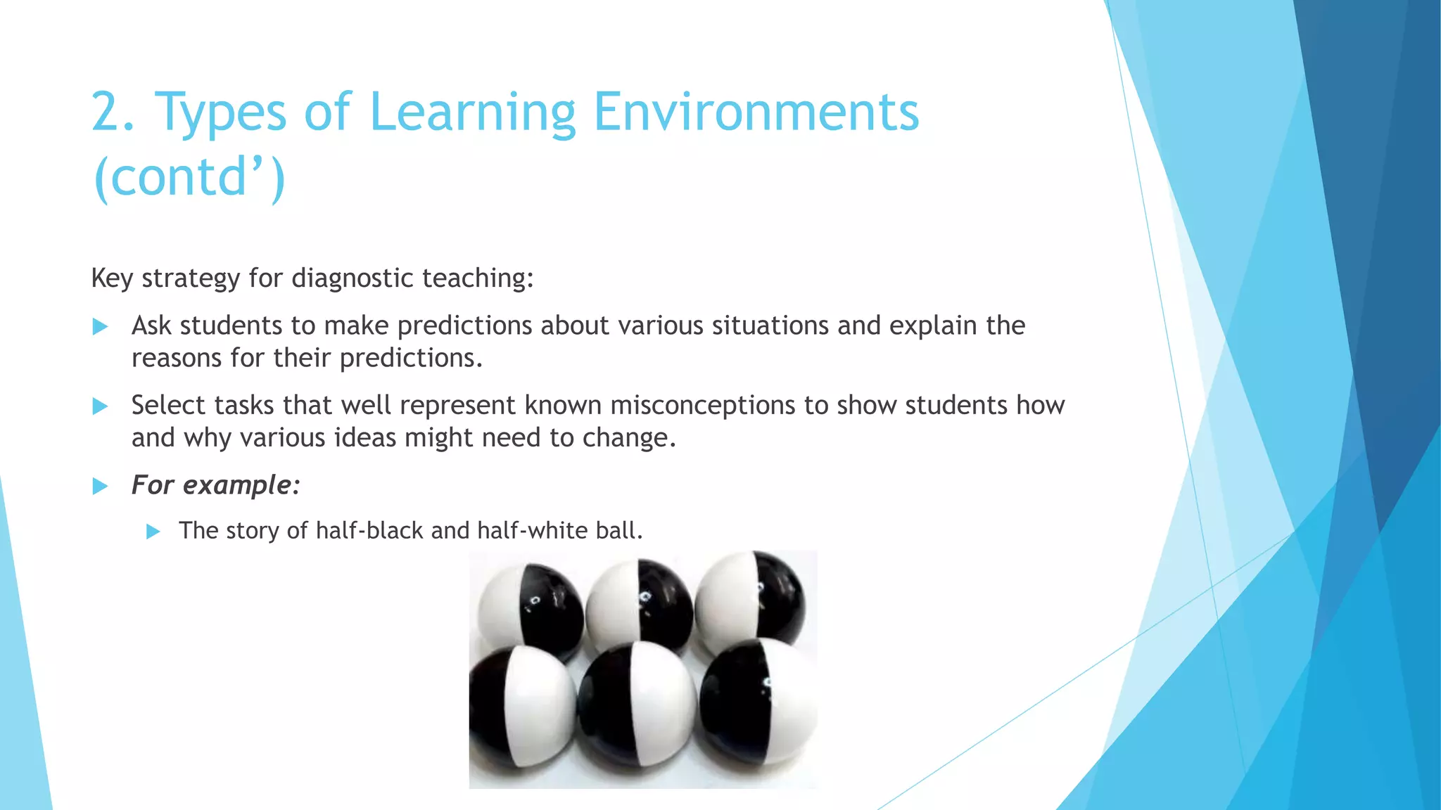 2. Types of Learning Environments
(contd’)
Key strategy for diagnostic teaching:
 Ask students to make predictions about various situations and explain the
reasons for their predictions.
 Select tasks that well represent known misconceptions to show students how
and why various ideas might need to change.
 For example:
 The story of half-black and half-white ball.
 