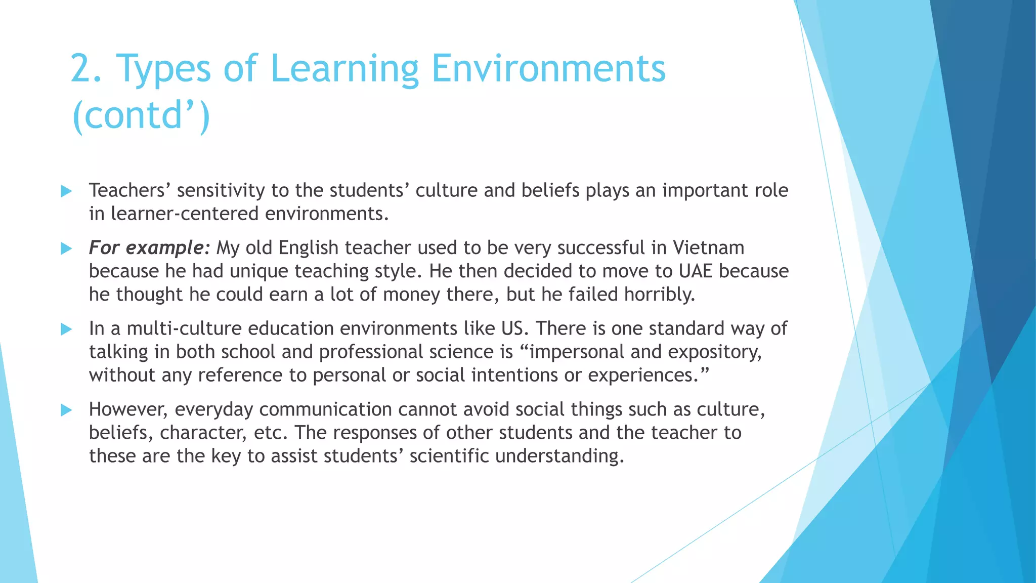 2. Types of Learning Environments
(contd’)
 Teachers’ sensitivity to the students’ culture and beliefs plays an important role
in learner-centered environments.
 For example: My old English teacher used to be very successful in Vietnam
because he had unique teaching style. He then decided to move to UAE because
he thought he could earn a lot of money there, but he failed horribly.
 In a multi-culture education environments like US. There is one standard way of
talking in both school and professional science is “impersonal and expository,
without any reference to personal or social intentions or experiences.”
 However, everyday communication cannot avoid social things such as culture,
beliefs, character, etc. The responses of other students and the teacher to
these are the key to assist students’ scientific understanding.
 