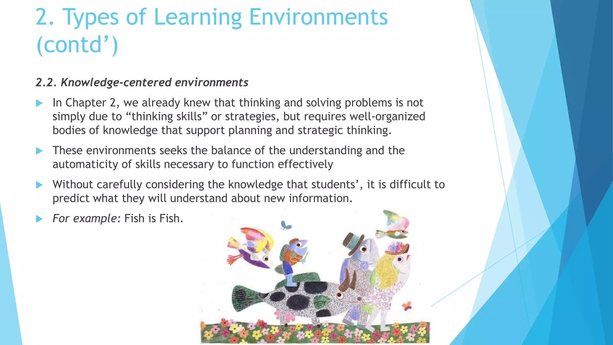 2. Types of Learning Environments
(contd’)
2.2. Knowledge-centered environments
 In Chapter 2, we already knew that thinking and solving problems is not
simply due to “thinking skills” or strategies, but requires well-organized
bodies of knowledge that support planning and strategic thinking.
 These environments seeks the balance of the understanding and the
automaticity of skills necessary to function effectively
 Without carefully considering the knowledge that students’, it is difficult to
predict what they will understand about new information.
 For example: Fish is Fish.
 