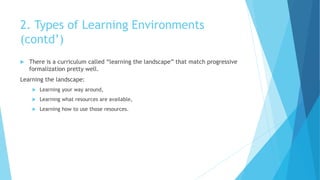2. Types of Learning Environments
(contd’)
 There is a curriculum called “learning the landscape” that match progressive
formalization pretty well.
Learning the landscape:
 Learning your way around,
 Learning what resources are available,
 Learning how to use those resources.
 