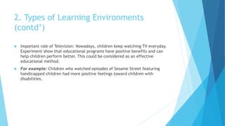 2. Types of Learning Environments
(contd’)
 Important role of Television: Nowadays, children keep watching TV everyday.
Experiment show that educational programs have positive benefits and can
help children perform better. This could be considered as an effective
educational method.
 For example: Children who watched episodes of Sesame Street featuring
handicapped children had more positive feelings toward children with
disabilities.
 
