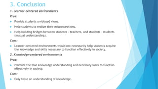 3. Conclusion
1. Learner-centered environments
Pros:
 Provide students un-biased views.
 Help students to realize their misconceptions.
 Help building bridges between students - teachers, and students – students
(mutual understanding).
Cons:
 Learner-centered environments would not necessarily help students acquire
the knowledge and skills necessary to function effectively in society.
2. Knowledge-centered environments
Pros:
 Promote the true knowledge understanding and necessary skills to function
effectively in society.
Cons:
 Only focus on understanding of knowledge.
 