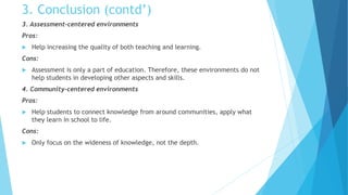 3. Conclusion (contd’)
3. Assessment-centered environments
Pros:
 Help increasing the quality of both teaching and learning.
Cons:
 Assessment is only a part of education. Therefore, these environments do not
help students in developing other aspects and skills.
4. Community-centered environments
Pros:
 Help students to connect knowledge from around communities, apply what
they learn in school to life.
Cons:
 Only focus on the wideness of knowledge, not the depth.
 