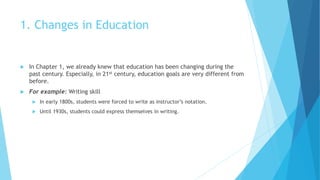 1. Changes in Education
 In Chapter 1, we already knew that education has been changing during the
past century. Especially, in 21st century, education goals are very different from
before.
 For example: Writing skill
 In early 1800s, students were forced to write as instructor’s notation.
 Until 1930s, students could express themselves in writing.
 