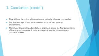 3. Conclusion (contd’)
 They all have the potential to overlap and mutually influence one another.
 The disadvantages of this environments can be fulfilled by other
environments.
 Therefore, it is very important to have alignment among the four perspectives
of learning environments. It helps accelerating learning both within and
outside of schools.
 