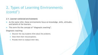 2. Types of Learning Environments
(contd’)
2.1. Learner-centered environments
 As the name refer, these environments focus on knowledge, skills, attitudes,
and beliefs of the learners.
 This term fits the concept of “diagnostic teaching”.
Diagnostic teaching:
 Discover the way students think about the problems.
 Show them their misconceptions.
 Provoke them to readjust their idea.
 