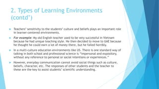 2. Types of Learning Environments
(contd’)
 Teachers’ sensitivity to the students’ culture and beliefs plays an important role
in learner-centered environments.
 For example: My old English teacher used to be very successful in Vietnam
because he had unique teaching style. He then decided to move to UAE because
he thought he could earn a lot of money there, but he failed horribly.
 In a multi-culture education environments like US. There is one standard way of
talking in both school and professional science is “impersonal and expository,
without any reference to personal or social intentions or experiences.”
 However, everyday communication cannot avoid social things such as culture,
beliefs, character, etc. The responses of other students and the teacher to
these are the key to assist students’ scientific understanding.
 