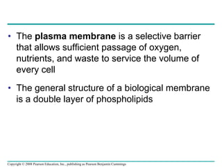 • The plasma membrane is a selective barrier
that allows sufficient passage of oxygen,
nutrients, and waste to service the volume of
every cell
• The general structure of a biological membrane
is a double layer of phospholipids
Copyright © 2008 Pearson Education, Inc., publishing as Pearson Benjamin Cummings
 