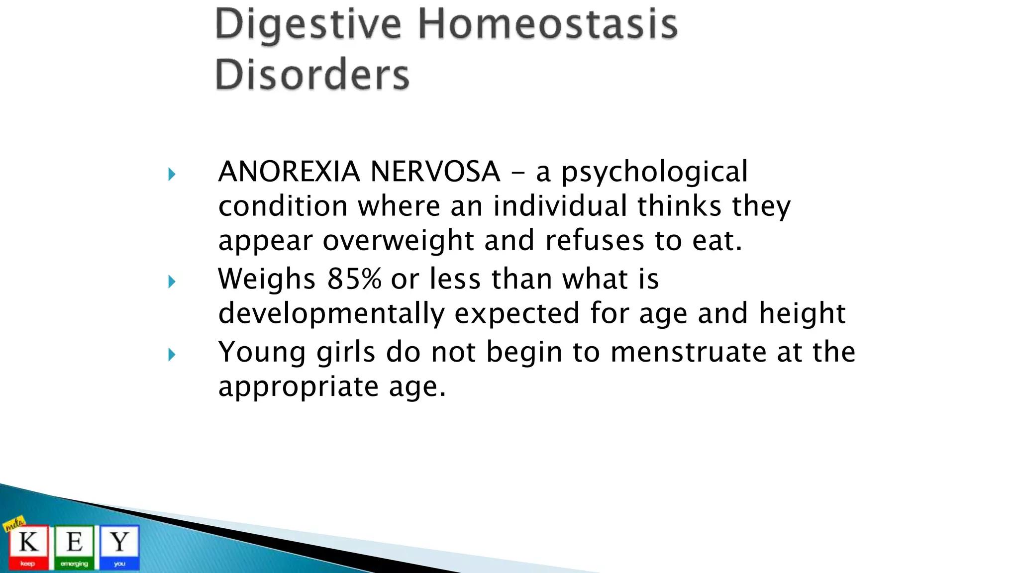 ANOREXIA NERVOSA - a psychological
condition where an individual thinks they
appear overweight and refuses to eat.
 Weighs 85% or less than what is
developmentally expected for age and height
 Young girls do not begin to menstruate at the
appropriate age.
 