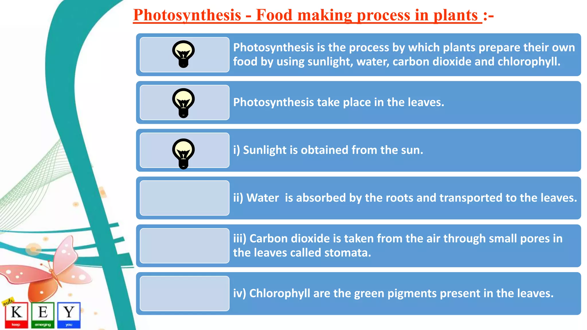 Photosynthesis - Food making process in plants :-
Photosynthesis is the process by which plants prepare their own
food by using sunlight, water, carbon dioxide and chlorophyll.
Photosynthesis take place in the leaves.
i) Sunlight is obtained from the sun.
ii) Water is absorbed by the roots and transported to the leaves.
iii) Carbon dioxide is taken from the air through small pores in
the leaves called stomata.
iv) Chlorophyll are the green pigments present in the leaves.
 