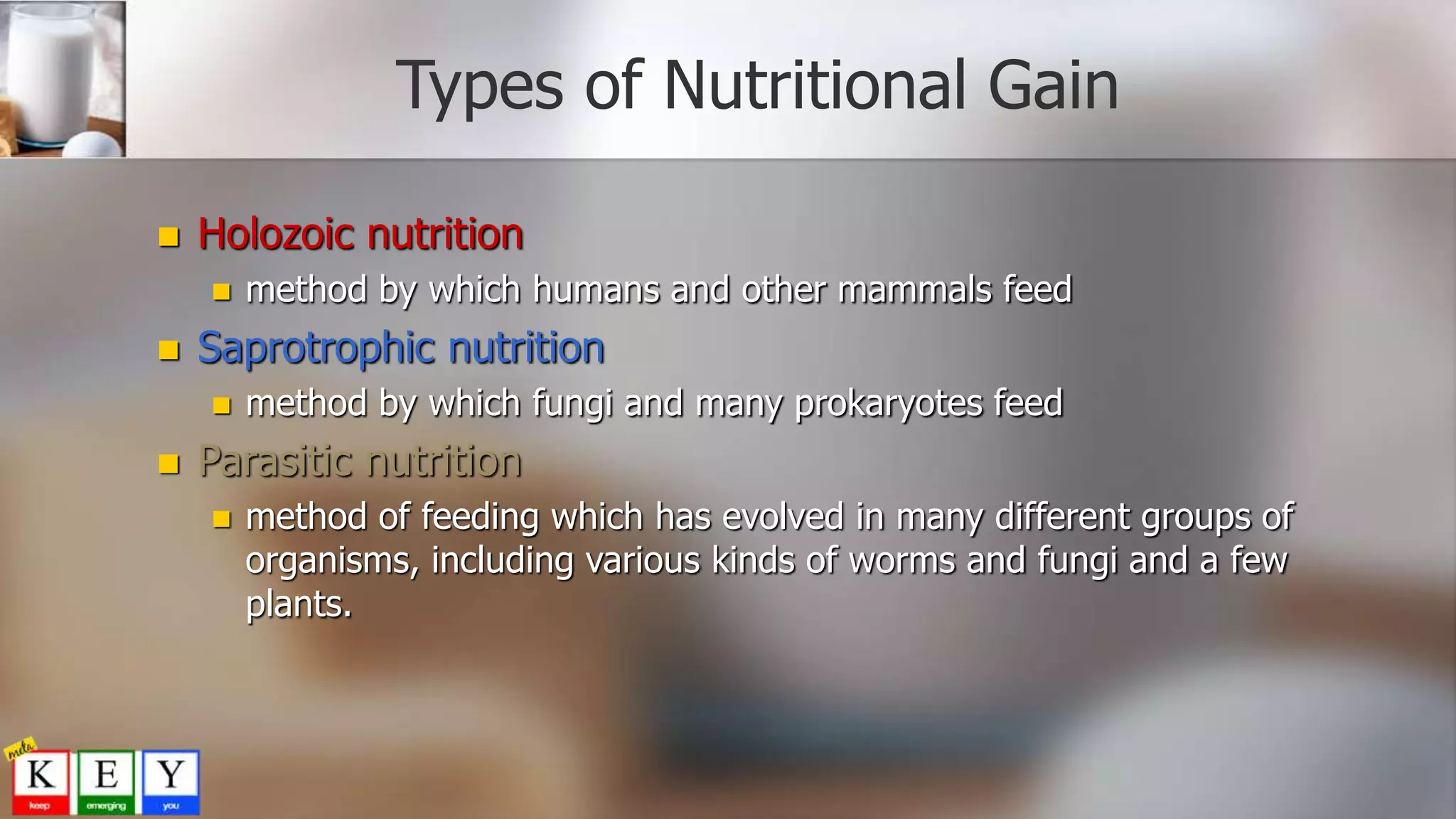Types of Nutritional Gain
 Holozoic nutrition
 method by which humans and other mammals feed
 Saprotrophic nutrition
 method by which fungi and many prokaryotes feed
 Parasitic nutrition
 method of feeding which has evolved in many different groups of
organisms, including various kinds of worms and fungi and a few
plants.
 