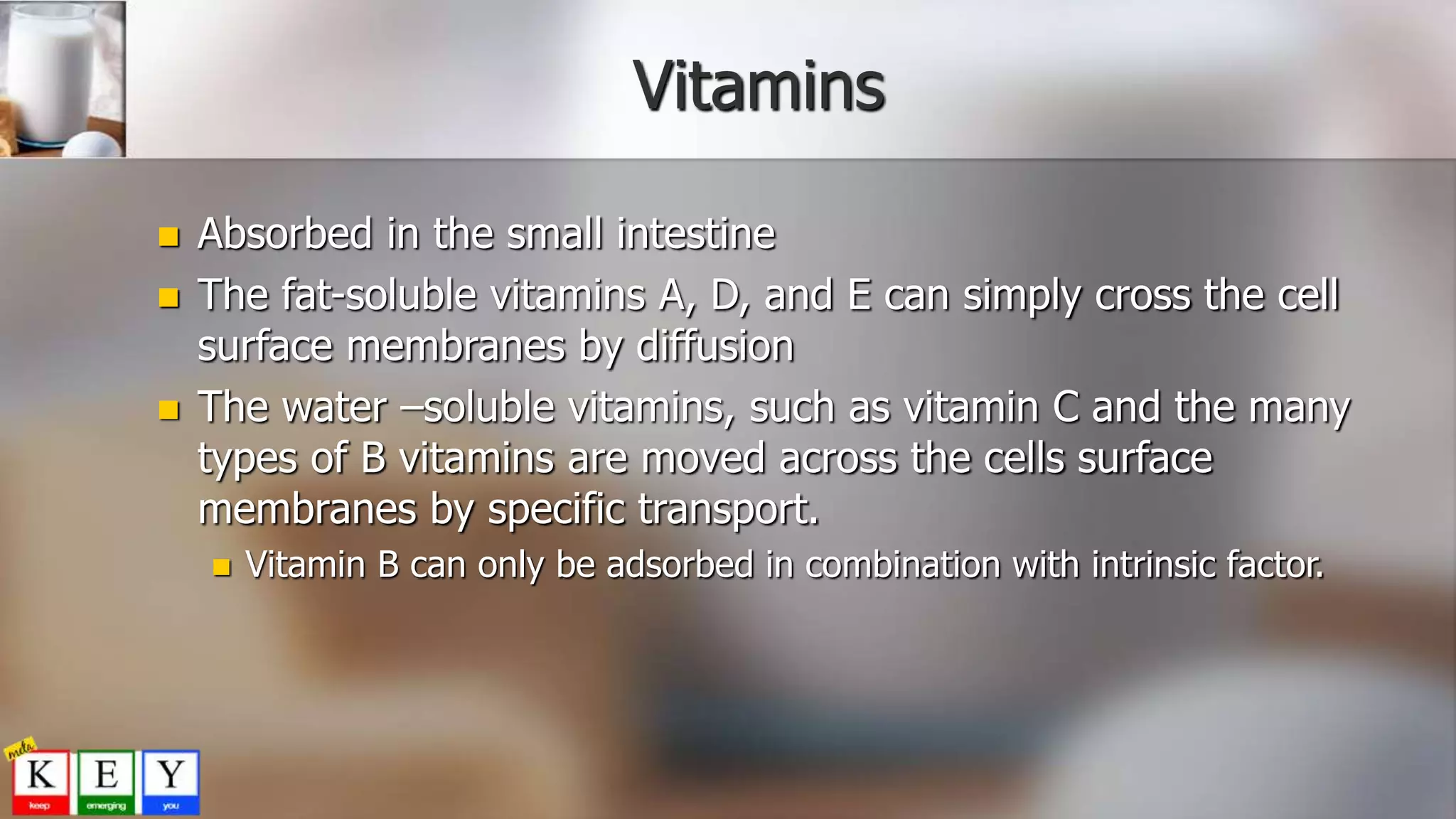 Vitamins
 Absorbed in the small intestine
 The fat-soluble vitamins A, D, and E can simply cross the cell
surface membranes by diffusion
 The water –soluble vitamins, such as vitamin C and the many
types of B vitamins are moved across the cells surface
membranes by specific transport.
 Vitamin B can only be adsorbed in combination with intrinsic factor.
 