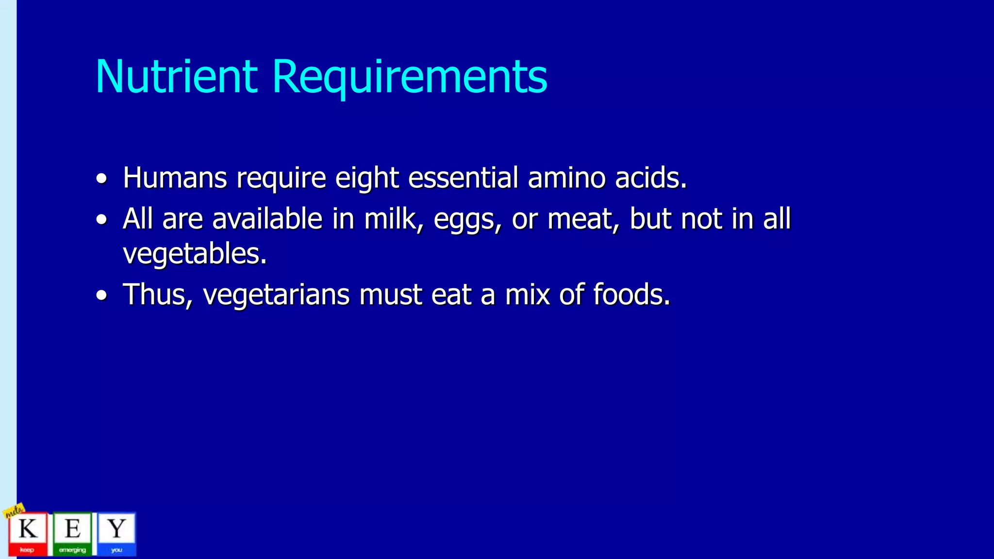 Nutrient Requirements
• Humans require eight essential amino acids.
• All are available in milk, eggs, or meat, but not in all
vegetables.
• Thus, vegetarians must eat a mix of foods.
 