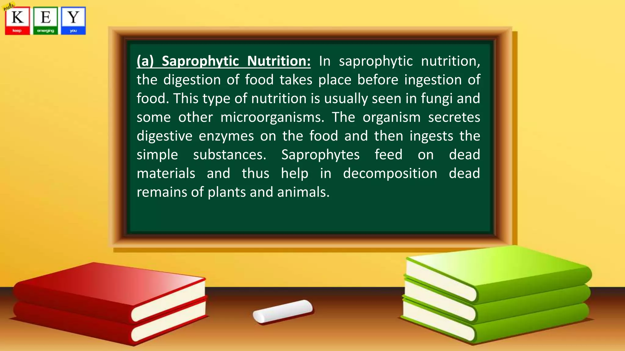 (a) Saprophytic Nutrition: In saprophytic nutrition,
the digestion of food takes place before ingestion of
food. This type of nutrition is usually seen in fungi and
some other microorganisms. The organism secretes
digestive enzymes on the food and then ingests the
simple substances. Saprophytes feed on dead
materials and thus help in decomposition dead
remains of plants and animals.
 