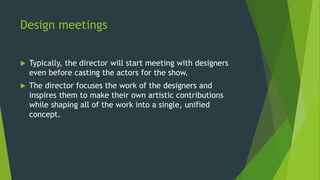 Design meetings
 Typically, the director will start meeting with designers
even before casting the actors for the show.
 The director focuses the work of the designers and
inspires them to make their own artistic contributions
while shaping all of the work into a single, unified
concept.
 