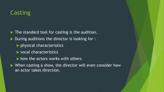 Casting
 The standard tool for casting is the audition.
 During auditions the director is looking for :
 physical characteristics
 vocal characteristics
 how the actors works with others
 When casting a show, the director will even consider how
an actor takes direction.
 
