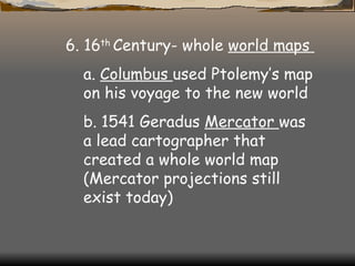 6. 16 th  Century- whole  world maps  a.  Columbus  used Ptolemy’s map on his voyage to the new world  b. 1541 Geradus  Mercator  was a lead cartographer that created a whole world map (Mercator projections still exist today)  