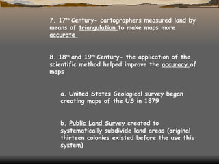 7. 17 th  Century- cartographers measured land by means of  triangulation  to make maps more  accurate  8. 18 th  and 19 th  Century- the application of the scientific method helped improve the  accuracy  of maps  a. United States Geological survey began creating maps of the US in 1879  b.  Public Land Survey  created to systematically subdivide land areas (original thirteen colonies existed before the use this system)  