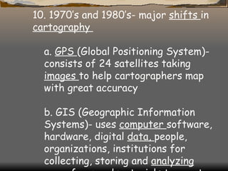 10. 1970’s and 1980’s- major  shifts  in  cartography  a.  GPS  (Global Positioning System)- consists of 24 satellites taking  images  to help cartographers map with great accuracy  b. GIS (Geographic Information Systems)- uses  computer  software, hardware, digital  data,  people, organizations, institutions for collecting, storing and  analyzing  georeferenced materials to create maps 