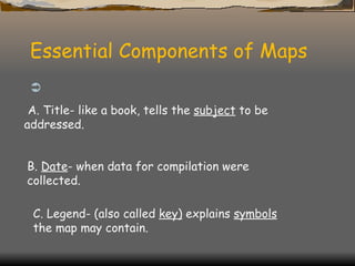 Essential Components of Maps   A. Title- like a book, tells the  subject  to be addressed. B.  Date - when data for compilation were collected. C. Legend- (also called  key)  explains  symbols  the map may contain. 