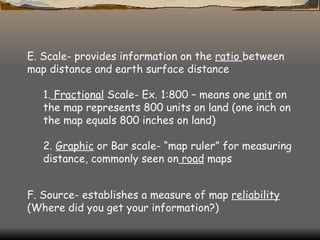 E. Scale- provides information on the  ratio  between map distance and earth surface distance  1.  Fractional  Scale- Ex. 1:800 – means one  unit  on the map represents 800 units on land (one inch on the map equals 800 inches on land)  2.  Graphic  or Bar scale- “map ruler” for measuring distance, commonly seen on  road  maps  F. Source- establishes a measure of map  reliability  (Where did you get your information?)  