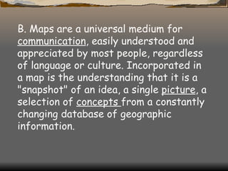 B. Maps are a universal medium for  communication , easily understood and appreciated by most people, regardless of language or culture. Incorporated in a map is   the   understanding   that it is a "snapshot" of an idea, a single  picture , a selection of  concepts  from a constantly changing database of geographic information. 