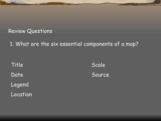 Review Questions 1. What are the six essential components of a map?  Title Scale Date Source Legend Location 