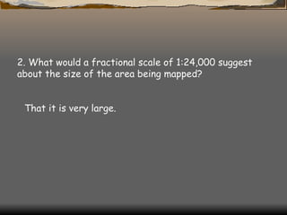 2. What would a fractional scale of 1:24,000 suggest about the size of the area being mapped?  That it is very large. 