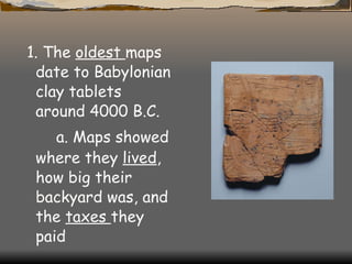 1. The  oldest  maps date to Babylonian clay tablets around 4000 B.C. a. Maps showed where they  lived , how big their backyard was, and the  taxes  they paid   