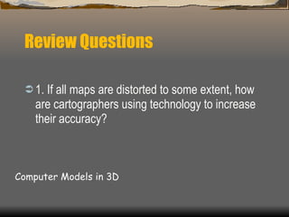 Review Questions 1. If all maps are distorted to some extent, how are cartographers using technology to increase their accuracy?  Computer Models in 3D 