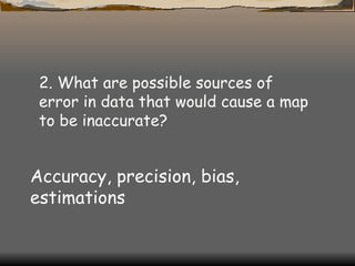 2. What are possible sources of error in data that would cause a map to be inaccurate?  Accuracy, precision, bias, estimations 