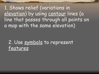 1. Shows relief (variations in  elevation ) by using  contour  lines (a line that passes through all points on a map with the same elevation)  2. Use  symbols  to represent  features   