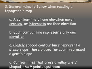 3. General rules to follow when reading a topographic map  a. A contour line of one elevation never  crosses , or  intersects  another elevation  b. Each contour line represents only  one elevation   c.  Closely  spaced contour lines represent a  steep slope , those placed far apart represent a gentle slope  d. Contour lines that cross a valley are  V shaped , the V points upstream   