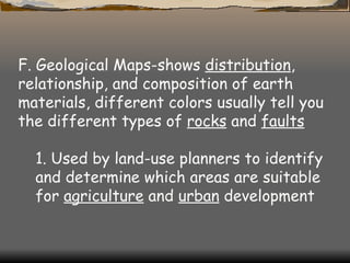 F. Geological Maps-shows  distribution , relationship, and composition of earth materials, different colors usually tell you the different types of  rocks  and  faults   1. Used by land-use planners to identify and determine which areas are suitable for  agriculture  and  urban  development   