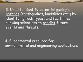 3. Used to identify potential  geologic hazards  (earthquakes, landslides etc.) by identifying rock types, and fault lines allowing scientists to  predict  future events and threats.   4. Fundamental resource for  environmental  and engineering applications  