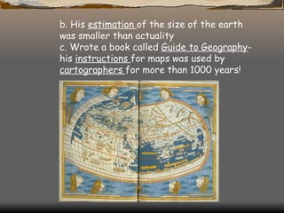 b. His  estimation  of the size of the earth was smaller than actuality c. Wrote a book called  Guide to Geography - his  instructions  for maps was used by  cartographers  for more than 1000 years! 