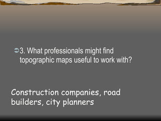 3. What professionals might find topographic maps useful to work with?  Construction companies, road builders, city planners 