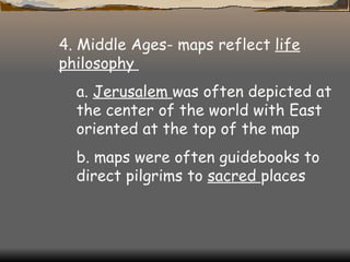 4. Middle Ages- maps reflect  life philosophy  a.  Jerusalem  was often depicted at the center of the world with East oriented at the top of the map  b. maps were often guidebooks to direct pilgrims to  sacred  places  